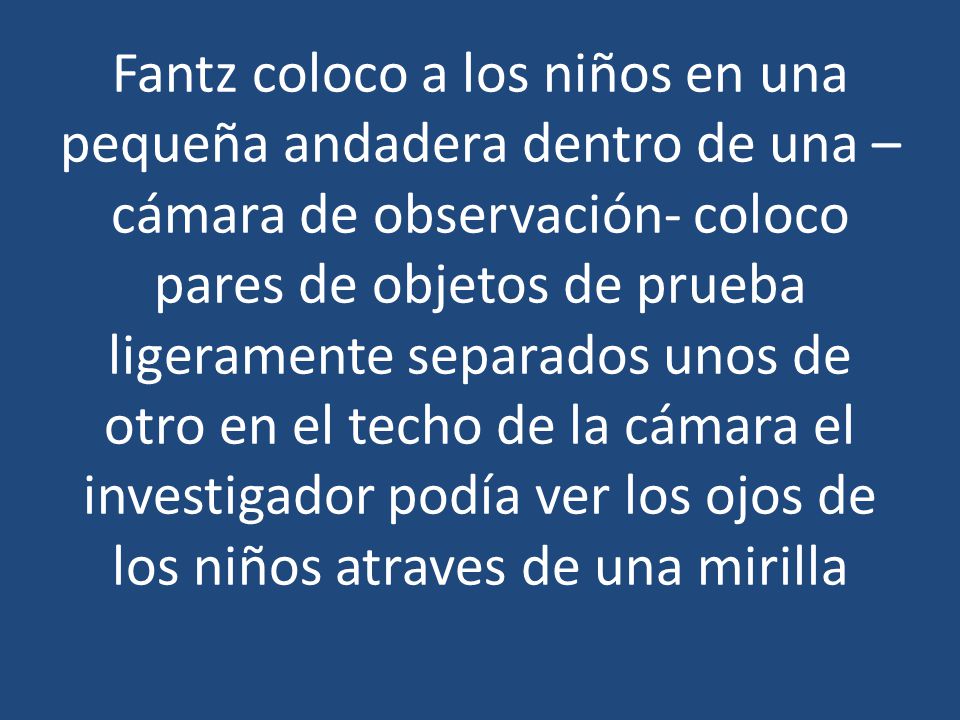 Fantz coloco a los niños en una pequeña andadera dentro de una –cámara de observación- coloco pares de objetos de prueba ligeramente separados unos de otro en el techo de la cámara el investigador podía ver los ojos de los niños atraves de una mirilla