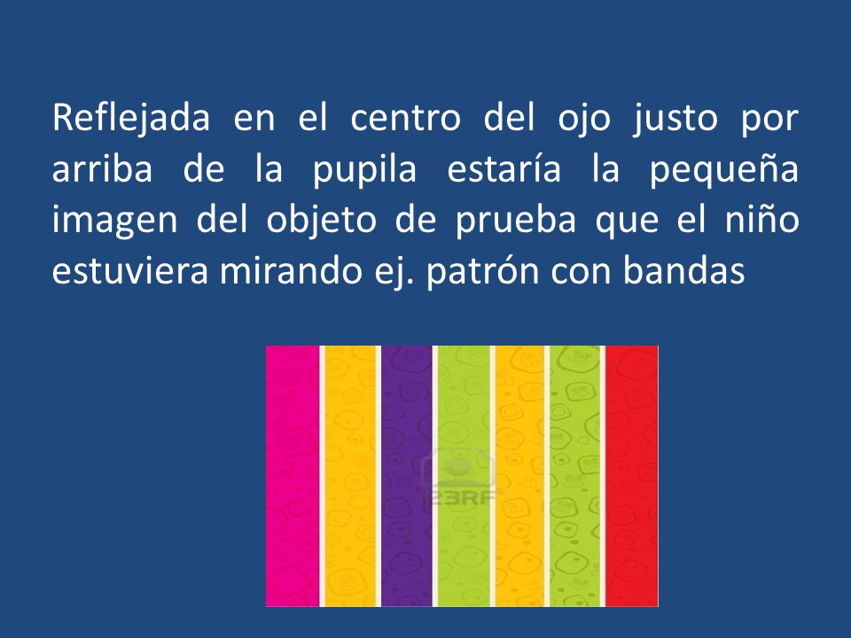 Reflejada en el centro del ojo justo por arriba de la pupila estaría la pequeña imagen del objeto de prueba que el niño estuviera mirando ej.