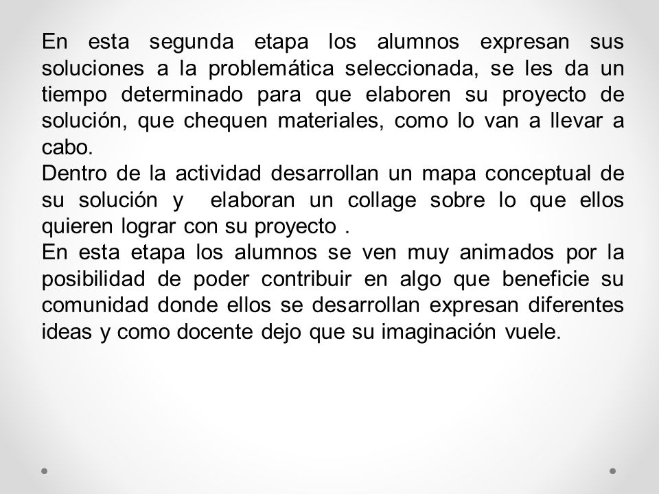 En esta segunda etapa los alumnos expresan sus soluciones a la problemática seleccionada, se les da un tiempo determinado para que elaboren su proyecto de solución, que chequen materiales, como lo van a llevar a cabo.