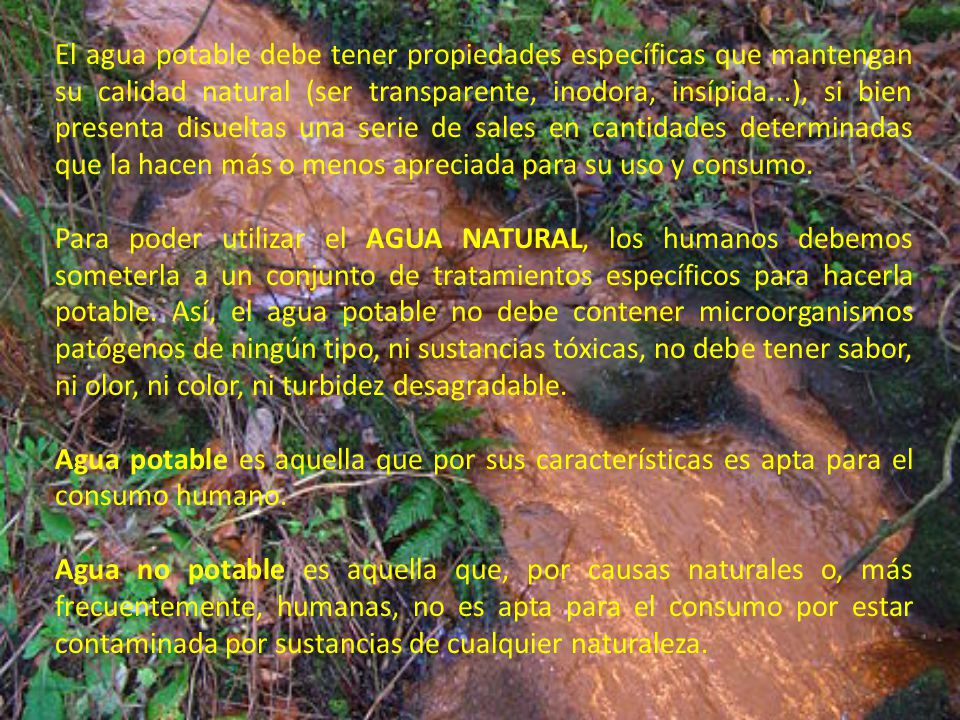 El agua potable debe tener propiedades específicas que mantengan su calidad natural (ser transparente, inodora, insípida...), si bien presenta disueltas una serie de sales en cantidades determinadas que la hacen más o menos apreciada para su uso y consumo.