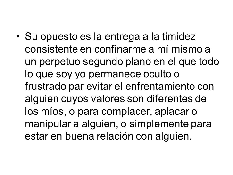 Su opuesto es la entrega a la timidez consistente en confinarme a mí mismo a un perpetuo segundo plano en el que todo lo que soy yo permanece oculto o frustrado par evitar el enfrentamiento con alguien cuyos valores son diferentes de los míos, o para complacer, aplacar o manipular a alguien, o simplemente para estar en buena relación con alguien.