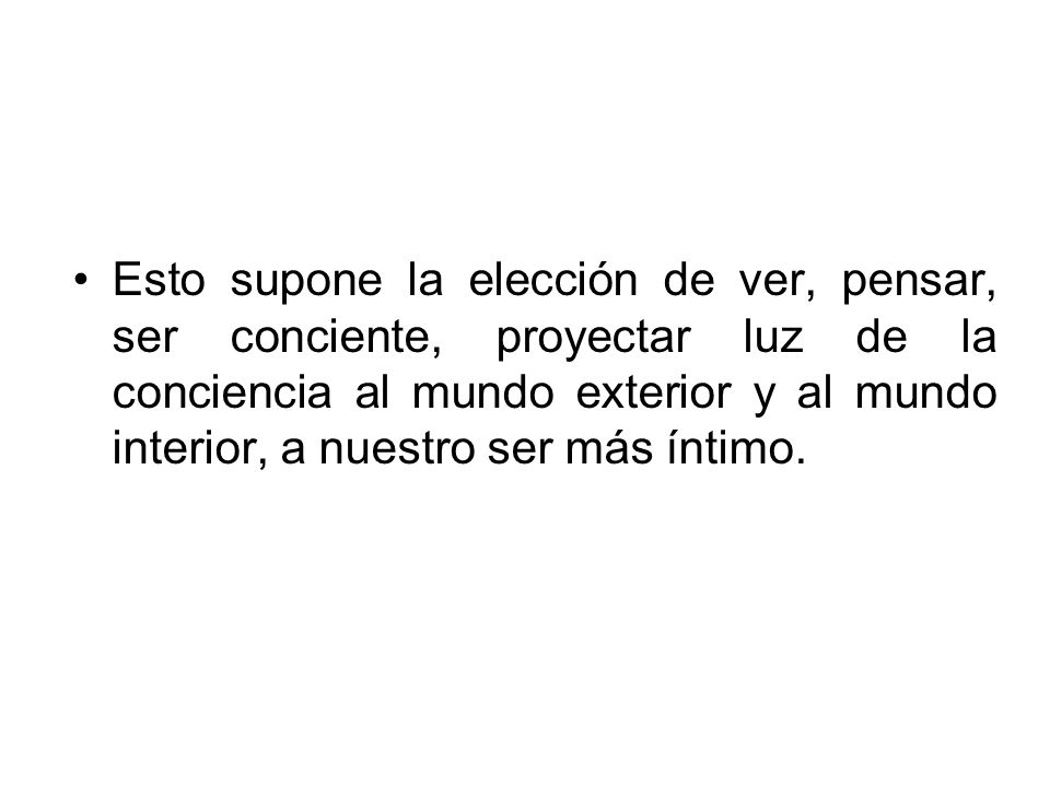 Esto supone la elección de ver, pensar, ser conciente, proyectar luz de la conciencia al mundo exterior y al mundo interior, a nuestro ser más íntimo.