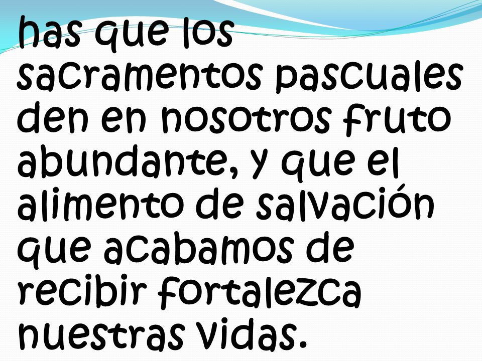 has que los sacramentos pascuales den en nosotros fruto abundante, y que el alimento de salvación que acabamos de recibir fortalezca nuestras vidas.