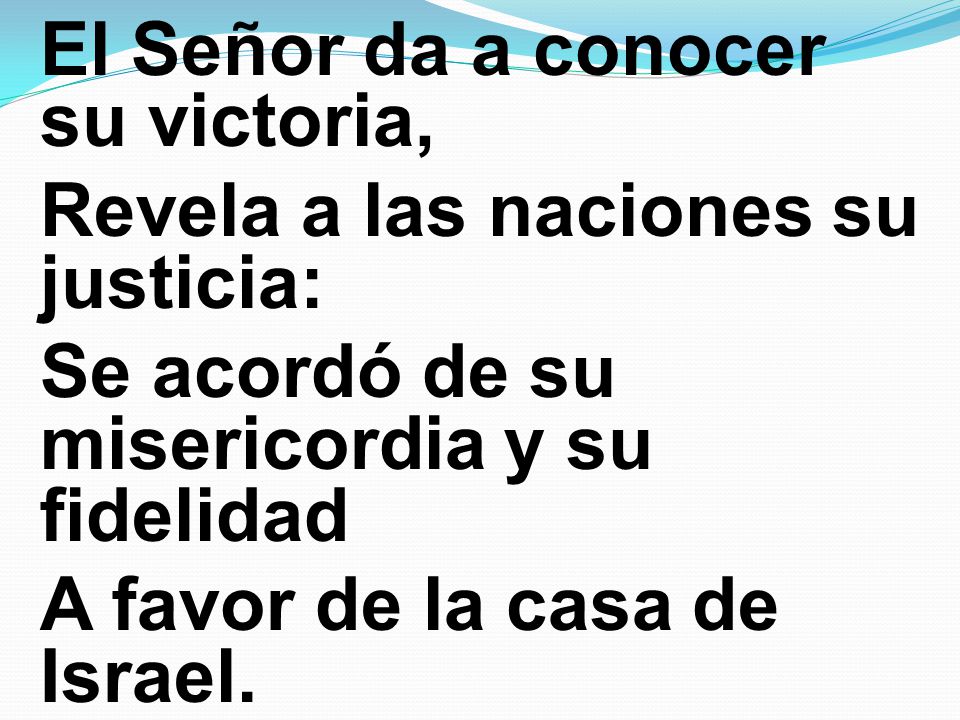 El Señor da a conocer su victoria, Revela a las naciones su justicia: Se acordó de su misericordia y su fidelidad A favor de la casa de Israel.