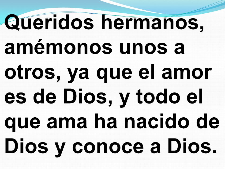 Queridos hermanos, amémonos unos a otros, ya que el amor es de Dios, y todo el que ama ha nacido de Dios y conoce a Dios.