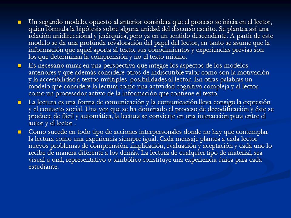 Un segundo modelo, opuesto al anterior considera que el proceso se inicia en el lector, quien fórmula la hipótesis sobre alguna unidad del discurso escrito. Se plantea así una relación unidireccional y jerárquica, pero ya en un sentido descendente. A partir de este modelo se da una profunda revaloración del papel del lector, en tanto se asume que la información que aquel aporta al texto, sus conocimientos y experiencias previas son los que determinan la comprensión y no el texto mismo.