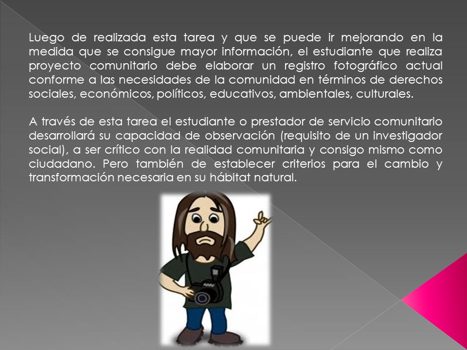 Luego de realizada esta tarea y que se puede ir mejorando en la medida que se consigue mayor información, el estudiante que realiza proyecto comunitario debe elaborar un registro fotográfico actual conforme a las necesidades de la comunidad en términos de derechos sociales, económicos, políticos, educativos, ambientales, culturales.