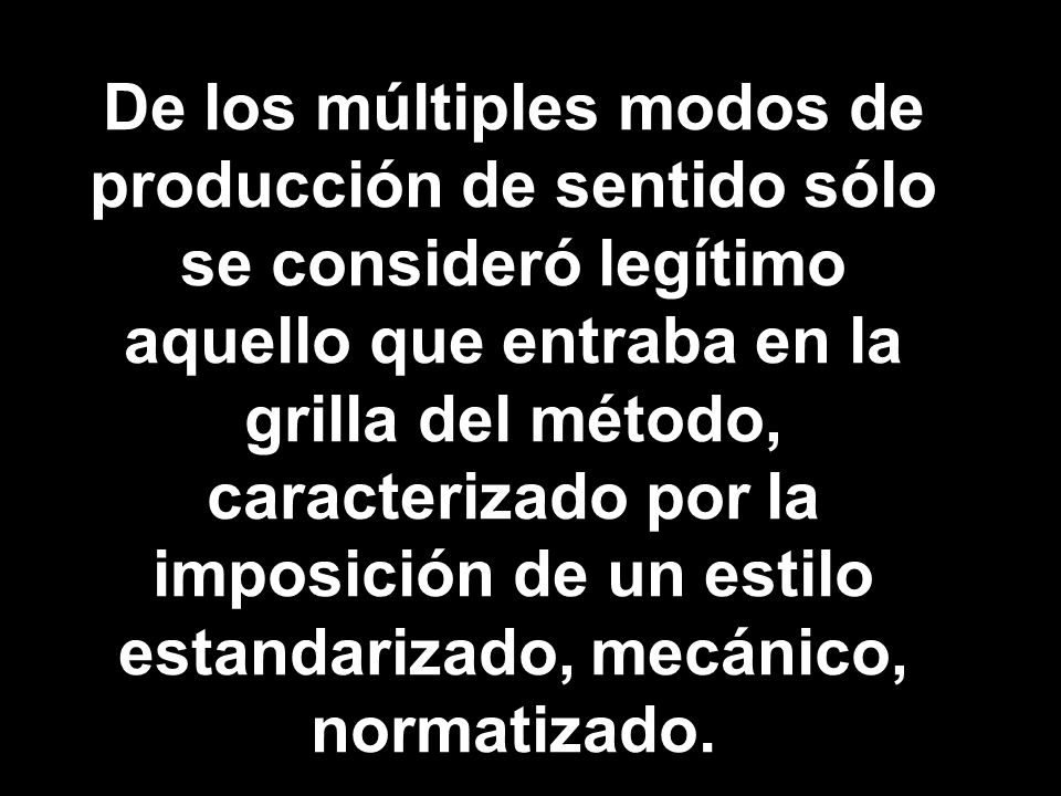 De los múltiples modos de producción de sentido sólo se consideró legítimo aquello que entraba en la grilla del método, caracterizado por la imposición de un estilo estandarizado, mecánico, normatizado.