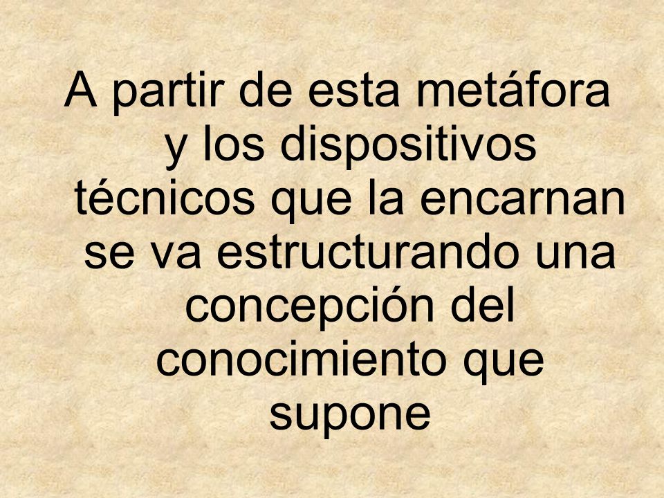 A partir de esta metáfora y los dispositivos técnicos que la encarnan se va estructurando una concepción del conocimiento que supone