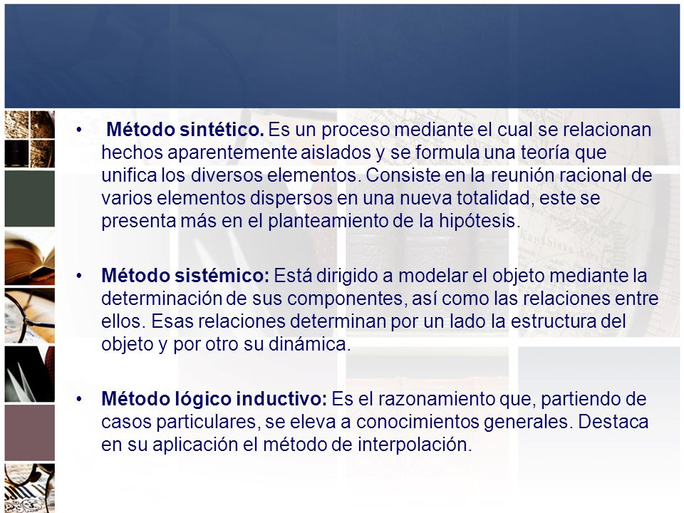 Método sintético. Es un proceso mediante el cual se relacionan hechos aparentemente aislados y se formula una teoría que unifica los diversos elementos. Consiste en la reunión racional de varios elementos dispersos en una nueva totalidad, este se presenta más en el planteamiento de la hipótesis.