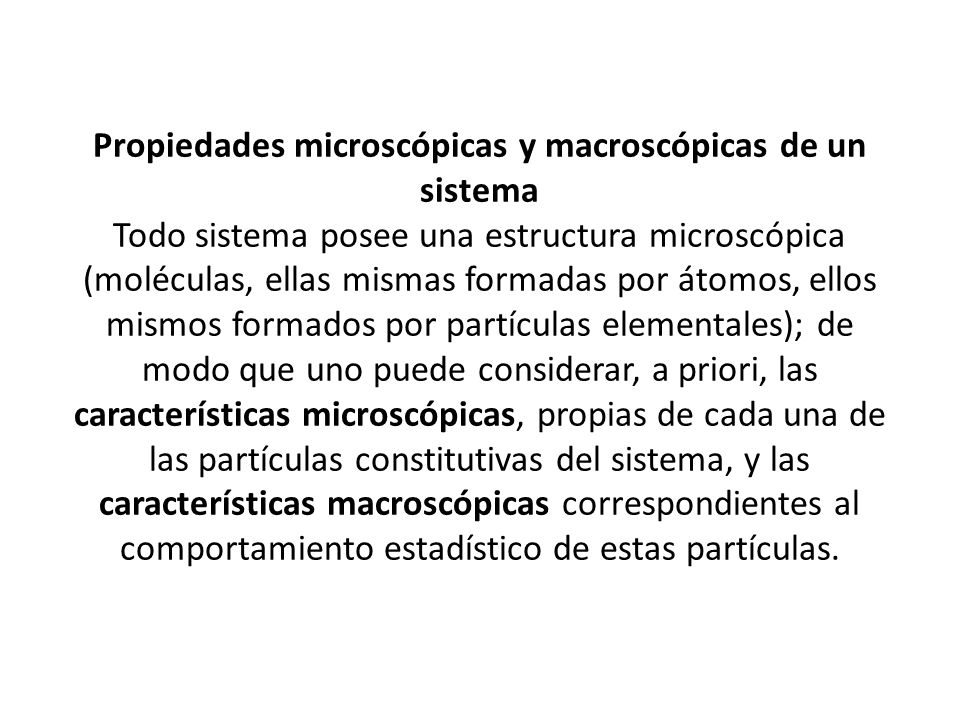 Propiedades microscópicas y macroscópicas de un sistema Todo sistema posee una estructura microscópica (moléculas, ellas mismas formadas por átomos, ellos mismos formados por partículas elementales); de modo que uno puede considerar, a priori, las características microscópicas, propias de cada una de las partículas constitutivas del sistema, y las características macroscópicas correspondientes al comportamiento estadístico de estas partículas.