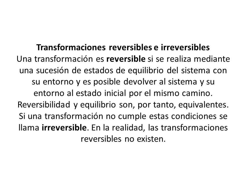 Transformaciones reversibles e irreversibles Una transformación es reversible si se realiza mediante una sucesión de estados de equilibrio del sistema con su entorno y es posible devolver al sistema y su entorno al estado inicial por el mismo camino.