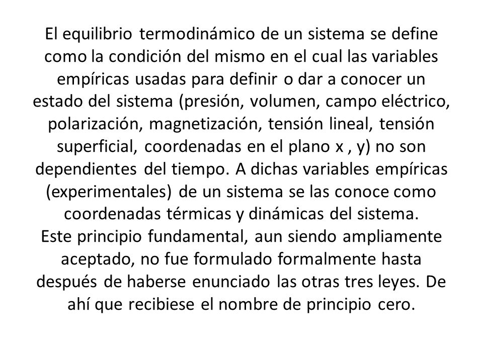 El equilibrio termodinámico de un sistema se define como la condición del mismo en el cual las variables empíricas usadas para definir o dar a conocer un estado del sistema (presión, volumen, campo eléctrico, polarización, magnetización, tensión lineal, tensión superficial, coordenadas en el plano x , y) no son dependientes del tiempo.