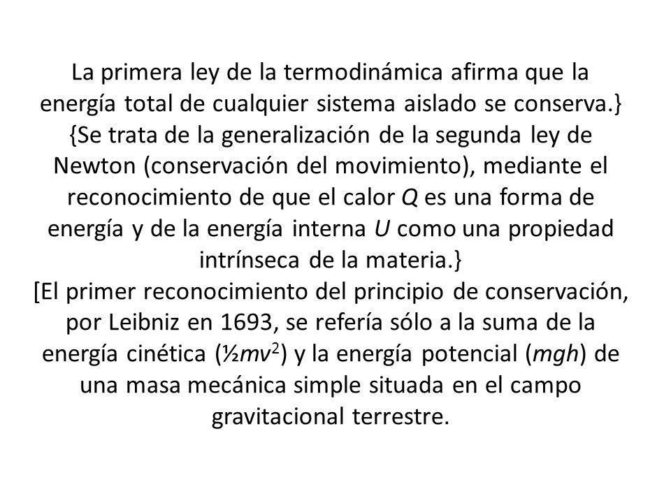 La primera ley de la termodinámica afirma que la energía total de cualquier sistema aislado se conserva.} {Se trata de la generalización de la segunda ley de Newton (conservación del movimiento), mediante el reconocimiento de que el calor Q es una forma de energía y de la energía interna U como una propiedad intrínseca de la materia.} [El primer reconocimiento del principio de conservación, por Leibniz en 1693, se refería sólo a la suma de la energía cinética (½mv2) y la energía potencial (mgh) de una masa mecánica simple situada en el campo gravitacional terrestre.