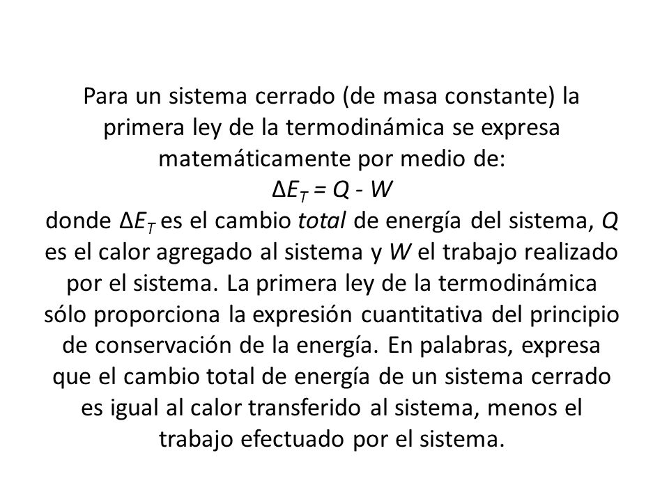 Para un sistema cerrado (de masa constante) la primera ley de la termodinámica se expresa matemáticamente por medio de: ∆ET = Q - W donde ∆ET es el cambio total de energía del sistema, Q es el calor agregado al sistema y W el trabajo realizado por el sistema.