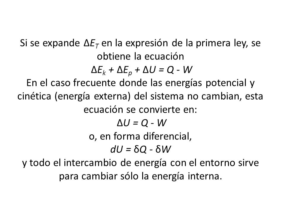 Si se expande ∆ET en la expresión de la primera ley, se obtiene la ecuación ∆Ek + ∆Ep + ∆U = Q - W En el caso frecuente donde las energías potencial y cinética (energía externa) del sistema no cambian, esta ecuación se convierte en: ∆U = Q - W o, en forma diferencial, dU = δQ - δW y todo el intercambio de energía con el entorno sirve para cambiar sólo la energía interna.