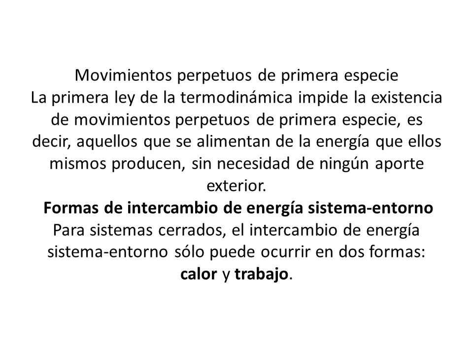 Movimientos perpetuos de primera especie La primera ley de la termodinámica impide la existencia de movimientos perpetuos de primera especie, es decir, aquellos que se alimentan de la energía que ellos mismos producen, sin necesidad de ningún aporte exterior.