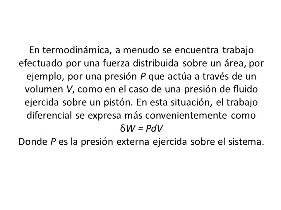 En termodinámica, a menudo se encuentra trabajo efectuado por una fuerza distribuida sobre un área, por ejemplo, por una presión P que actúa a través de un volumen V, como en el caso de una presión de fluido ejercida sobre un pistón.