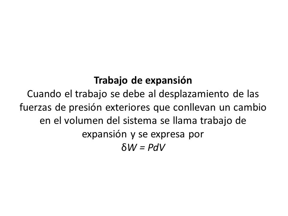 Trabajo de expansión Cuando el trabajo se debe al desplazamiento de las fuerzas de presión exteriores que conllevan un cambio en el volumen del sistema se llama trabajo de expansión y se expresa por δW = PdV