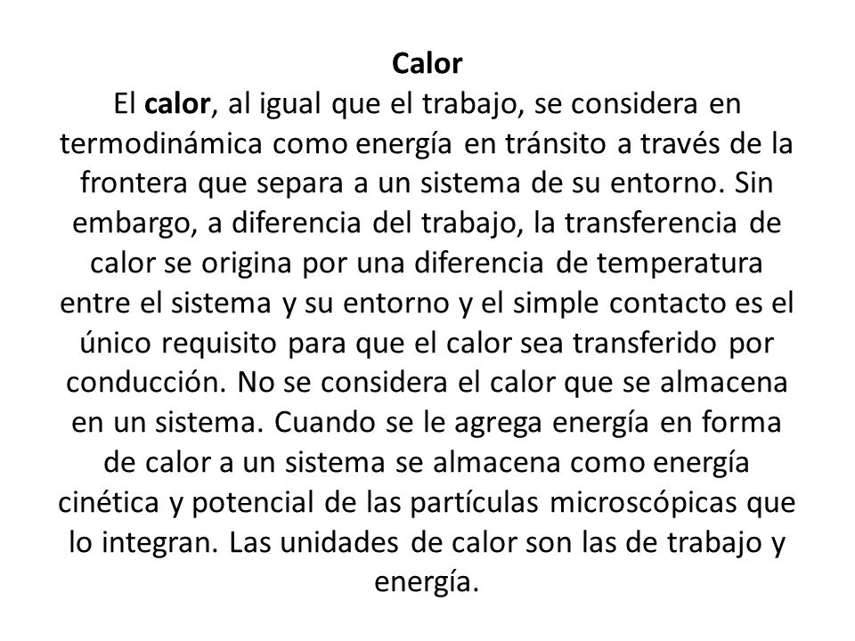 Calor El calor, al igual que el trabajo, se considera en termodinámica como energía en tránsito a través de la frontera que separa a un sistema de su entorno.
