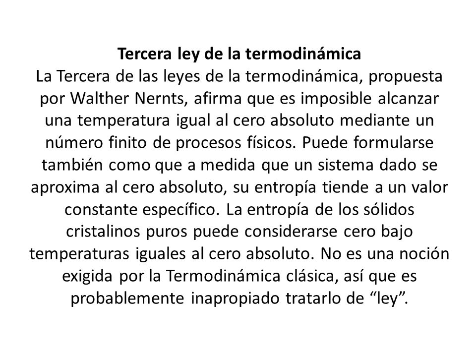 Tercera ley de la termodinámica La Tercera de las leyes de la termodinámica, propuesta por Walther Nernts, afirma que es imposible alcanzar una temperatura igual al cero absoluto mediante un número finito de procesos físicos.