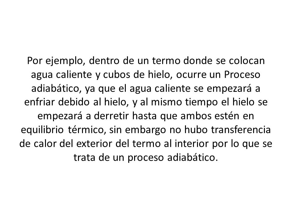 Por ejemplo, dentro de un termo donde se colocan agua caliente y cubos de hielo, ocurre un Proceso adiabático, ya que el agua caliente se empezará a enfriar debido al hielo, y al mismo tiempo el hielo se empezará a derretir hasta que ambos estén en equilibrio térmico, sin embargo no hubo transferencia de calor del exterior del termo al interior por lo que se trata de un proceso adiabático.