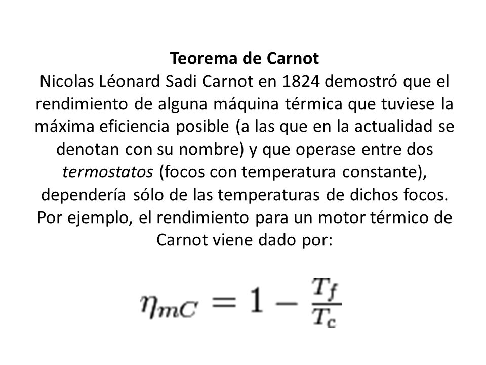 Teorema de Carnot Nicolas Léonard Sadi Carnot en 1824 demostró que el rendimiento de alguna máquina térmica que tuviese la máxima eficiencia posible (a las que en la actualidad se denotan con su nombre) y que operase entre dos termostatos (focos con temperatura constante), dependería sólo de las temperaturas de dichos focos.