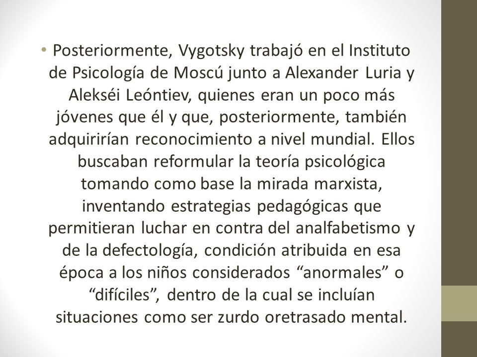 Posteriormente, Vygotsky trabajó en el Instituto de Psicología de Moscú junto a Alexander Luria y Alekséi Leóntiev, quienes eran un poco más jóvenes que él y que, posteriormente, también adquirirían reconocimiento a nivel mundial.