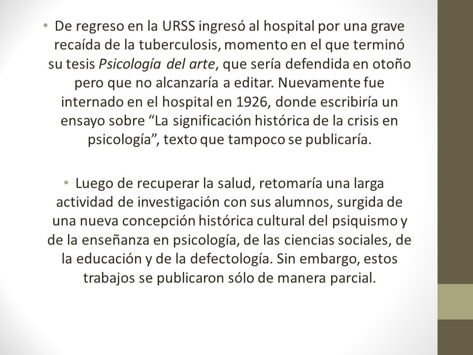 De regreso en la URSS ingresó al hospital por una grave recaída de la tuberculosis, momento en el que terminó su tesis Psicología del arte, que sería defendida en otoño pero que no alcanzaría a editar. Nuevamente fue internado en el hospital en 1926, donde escribiría un ensayo sobre La significación histórica de la crisis en psicología , texto que tampoco se publicaría.