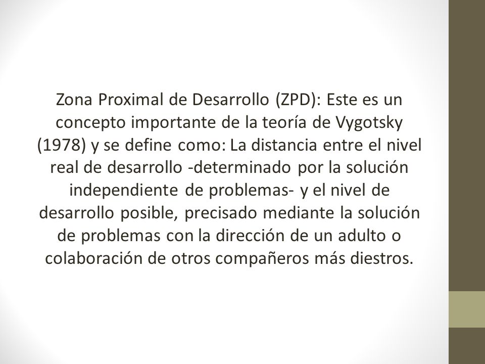 Zona Proximal de Desarrollo (ZPD): Este es un concepto importante de la teoría de Vygotsky (1978) y se define como: La distancia entre el nivel real de desarrollo -determinado por la solución independiente de problemas- y el nivel de desarrollo posible, precisado mediante la solución de problemas con la dirección de un adulto o colaboración de otros compañeros más diestros.