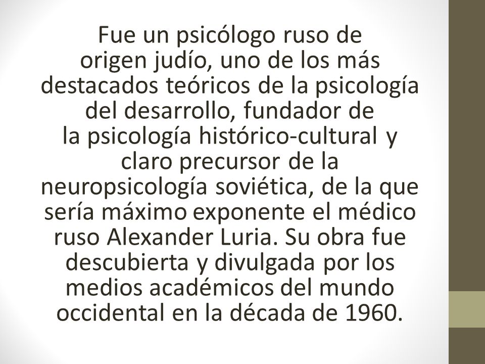 Fue un psicólogo ruso de origen judío, uno de los más destacados teóricos de la psicología del desarrollo, fundador de la psicología histórico-cultural y claro precursor de la neuropsicología soviética, de la que sería máximo exponente el médico ruso Alexander Luria.