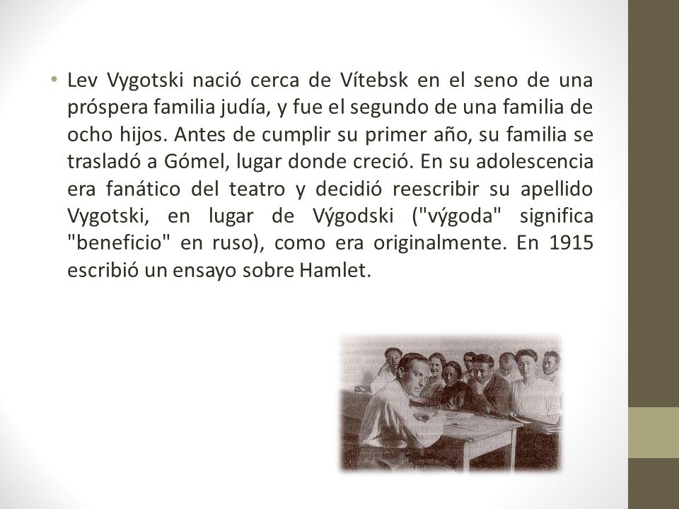 Lev Vygotski nació cerca de Vítebsk en el seno de una próspera familia judía, y fue el segundo de una familia de ocho hijos.