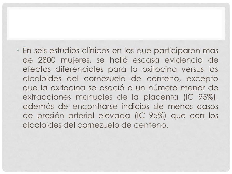 En seis estudios clínicos en los que participaron mas de 2800 mujeres, se halló escasa evidencia de efectos diferenciales para la oxitocina versus los alcaloides del cornezuelo de centeno, excepto que la oxitocina se asoció a un número menor de extracciones manuales de la placenta (IC 95%), además de encontrarse indicios de menos casos de presión arterial elevada (IC 95%) que con los alcaloides del cornezuelo de centeno.