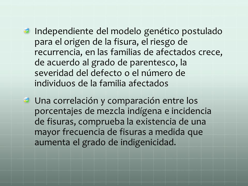 Independiente del modelo genético postulado para el origen de la fisura, el riesgo de recurrencia, en las familias de afectados crece, de acuerdo al grado de parentesco, la severidad del defecto o el número de individuos de la familia afectados
