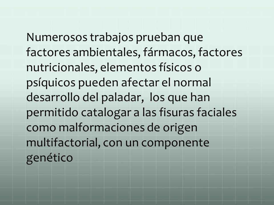 Numerosos trabajos prueban que factores ambientales, fármacos, factores nutricionales, elementos físicos o psíquicos pueden afectar el normal desarrollo del paladar, los que han permitido catalogar a las fisuras faciales como malformaciones de origen multifactorial, con un componente genético
