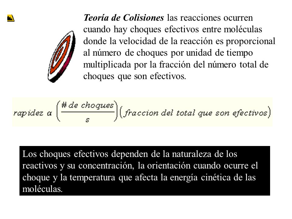 Teoría de Colisiones las reacciones ocurren cuando hay choques efectivos entre moléculas donde la velocidad de la reacción es proporcional al número de choques por unidad de tiempo multiplicada por la fracción del número total de choques que son efectivos.