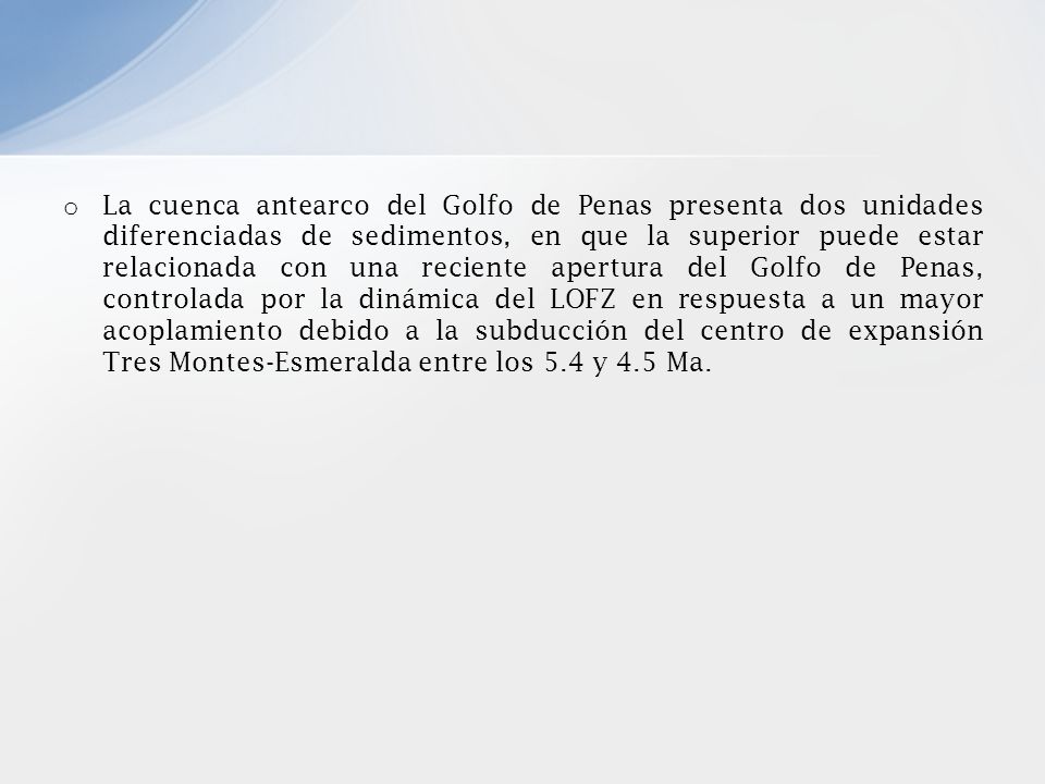 La cuenca antearco del Golfo de Penas presenta dos unidades diferenciadas de sedimentos, en que la superior puede estar relacionada con una reciente apertura del Golfo de Penas, controlada por la dinámica del LOFZ en respuesta a un mayor acoplamiento debido a la subducción del centro de expansión Tres Montes-Esmeralda entre los 5.4 y 4.5 Ma.