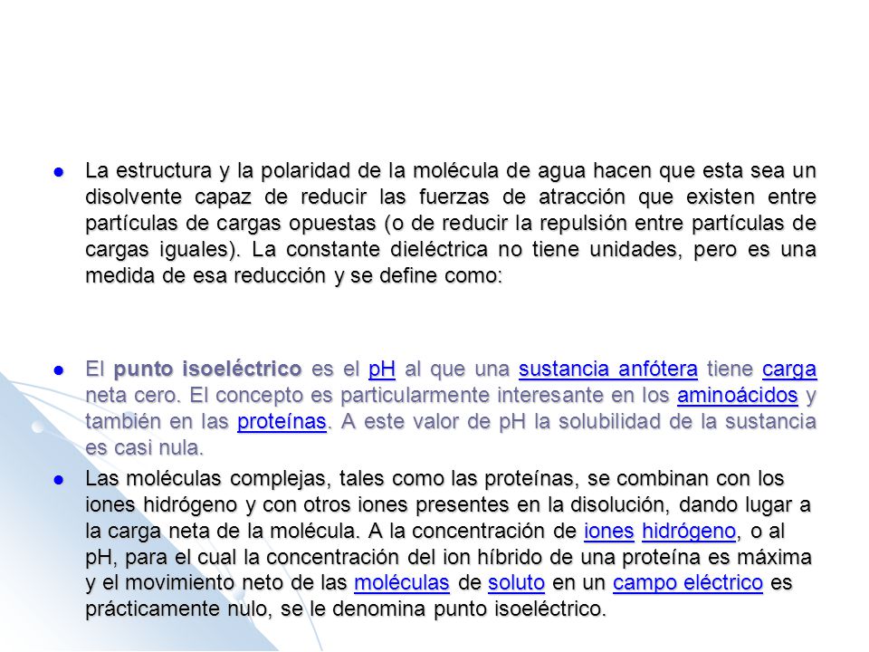 La estructura y la polaridad de la molécula de agua hacen que esta sea un disolvente capaz de reducir las fuerzas de atracción que existen entre partículas de cargas opuestas (o de reducir la repulsión entre partículas de cargas iguales). La constante dieléctrica no tiene unidades, pero es una medida de esa reducción y se define como: