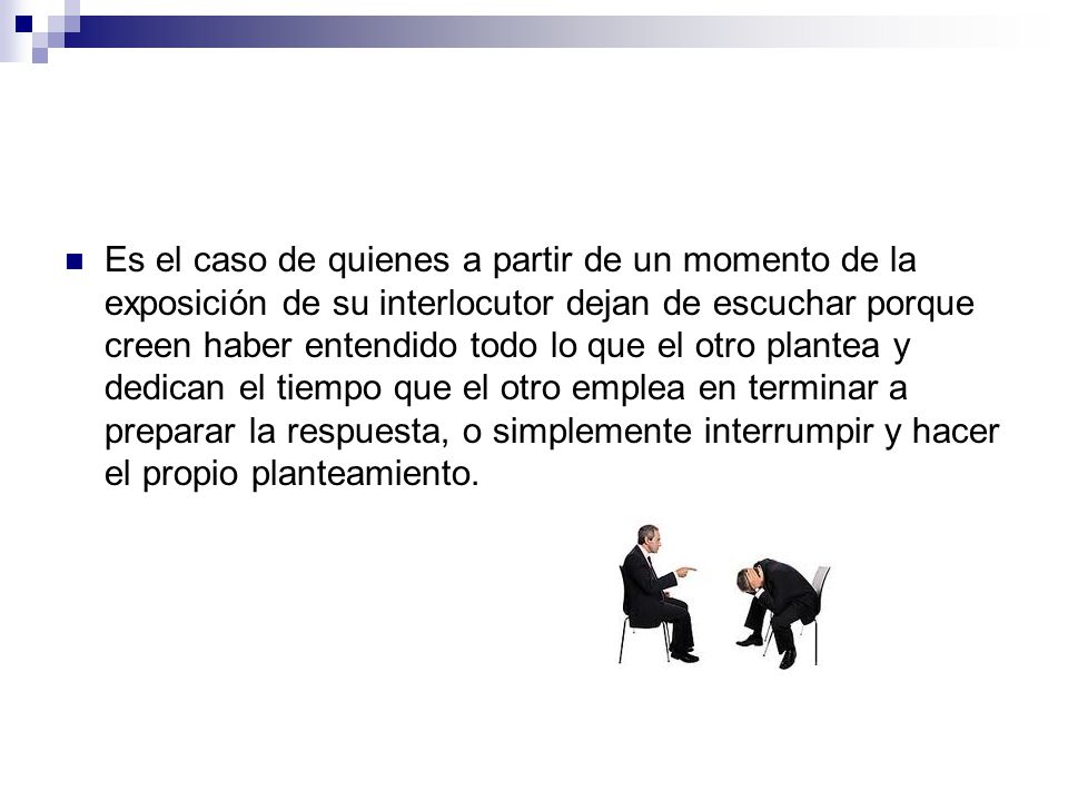 Es el caso de quienes a partir de un momento de la exposición de su interlocutor dejan de escuchar porque creen haber entendido todo lo que el otro plantea y dedican el tiempo que el otro emplea en terminar a preparar la respuesta, o simplemente interrumpir y hacer el propio planteamiento.