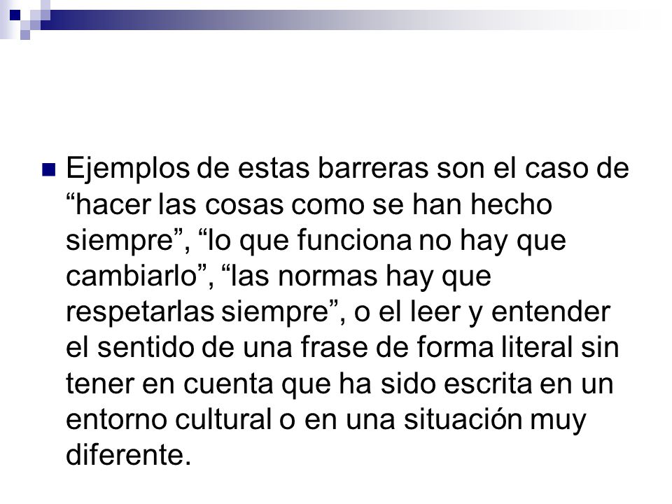 Ejemplos de estas barreras son el caso de hacer las cosas como se han hecho siempre , lo que funciona no hay que cambiarlo , las normas hay que respetarlas siempre , o el leer y entender el sentido de una frase de forma literal sin tener en cuenta que ha sido escrita en un entorno cultural o en una situación muy diferente.