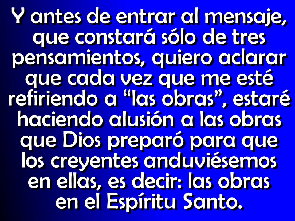Y antes de entrar al mensaje, que constará sólo de tres pensamientos, quiero aclarar que cada vez que me esté refiriendo a las obras , estaré haciendo alusión a las obras que Dios preparó para que los creyentes anduviésemos en ellas, es decir: las obras en el Espíritu Santo.