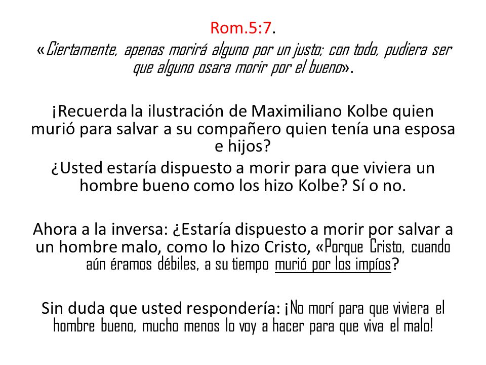Rom.5:7. «Ciertamente, apenas morirá alguno por un justo; con todo, pudiera ser que alguno osara morir por el bueno».