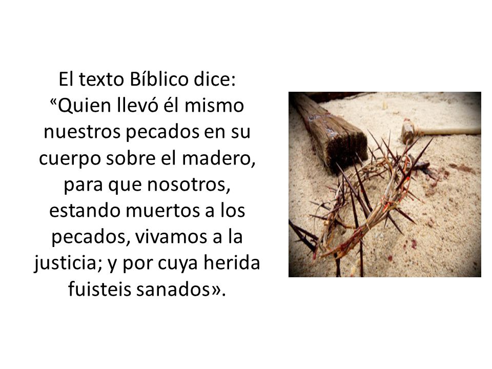 El texto Bíblico dice: «Quien llevó él mismo nuestros pecados en su cuerpo sobre el madero, para que nosotros, estando muertos a los pecados, vivamos a la justicia; y por cuya herida fuisteis sanados».
