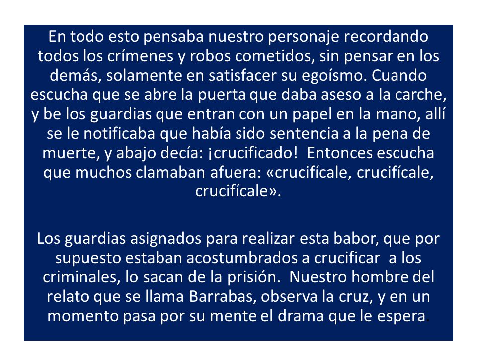 En todo esto pensaba nuestro personaje recordando todos los crímenes y robos cometidos, sin pensar en los demás, solamente en satisfacer su egoísmo. Cuando escucha que se abre la puerta que daba aseso a la carche, y be los guardias que entran con un papel en la mano, allí se le notificaba que había sido sentencia a la pena de muerte, y abajo decía: ¡crucificado! Entonces escucha que muchos clamaban afuera: «crucifícale, crucifícale, crucifícale».