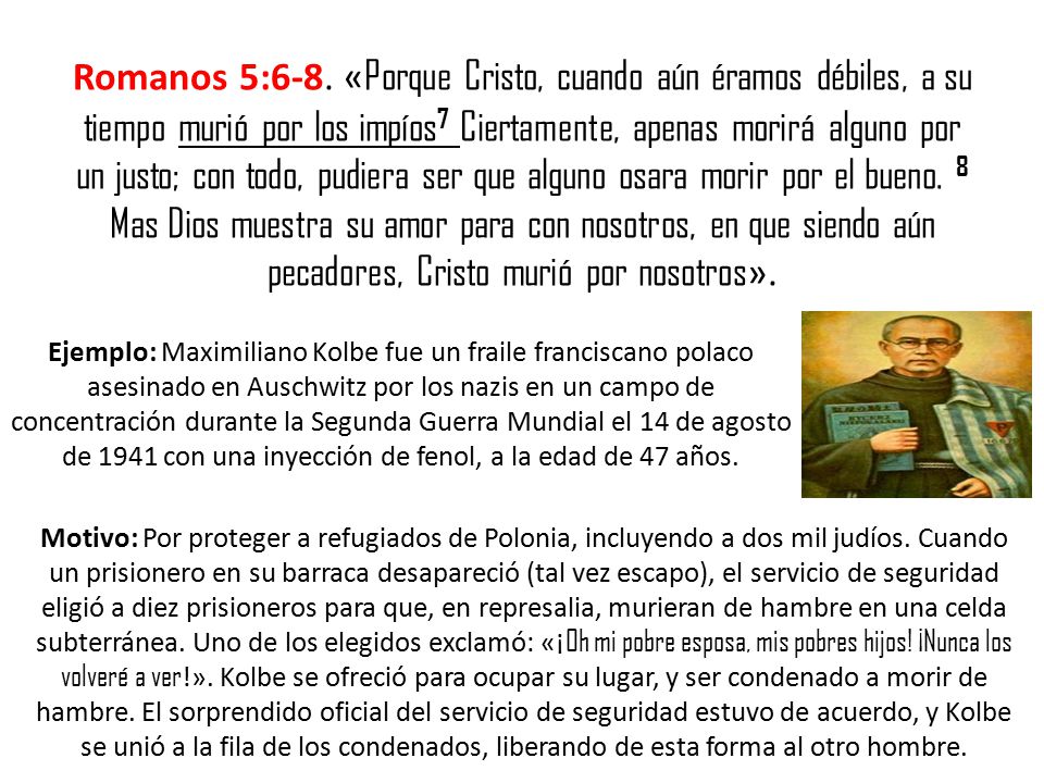 Romanos 5:6-8. «Porque Cristo, cuando aún éramos débiles, a su tiempo murió por los impíos7 Ciertamente, apenas morirá alguno por un justo; con todo, pudiera ser que alguno osara morir por el bueno. 8 Mas Dios muestra su amor para con nosotros, en que siendo aún pecadores, Cristo murió por nosotros».