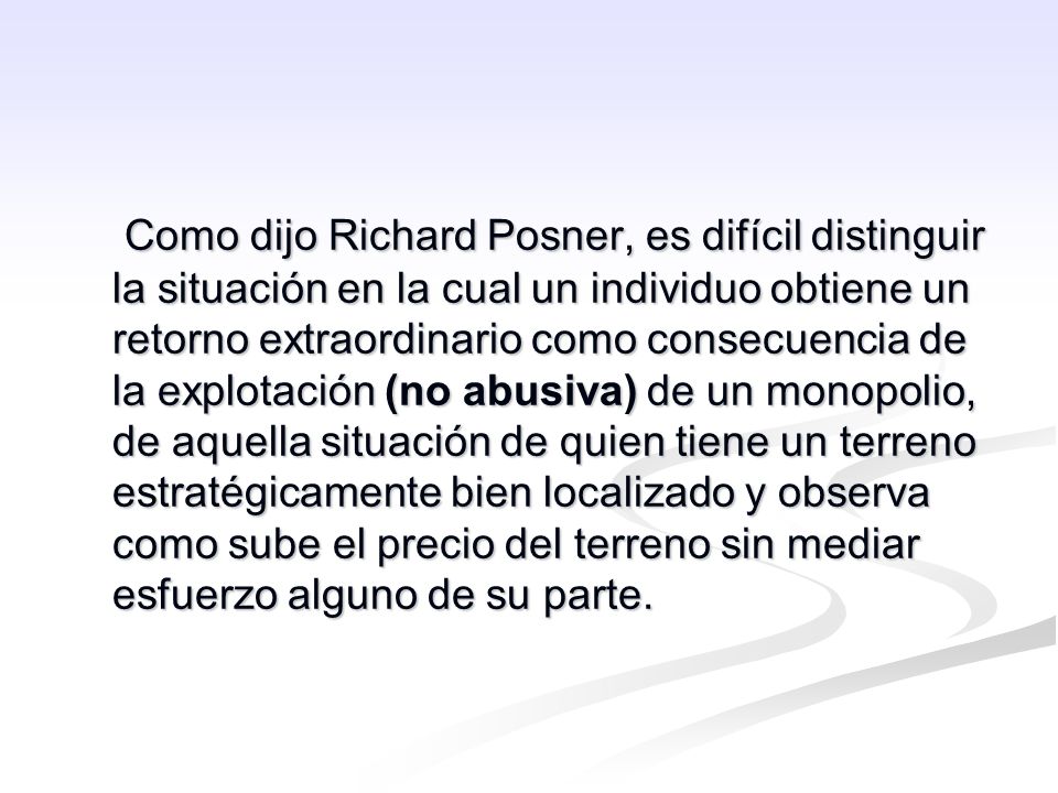 Como dijo Richard Posner, es difícil distinguir la situación en la cual un individuo obtiene un retorno extraordinario como consecuencia de la explotación (no abusiva) de un monopolio, de aquella situación de quien tiene un terreno estratégicamente bien localizado y observa como sube el precio del terreno sin mediar esfuerzo alguno de su parte.