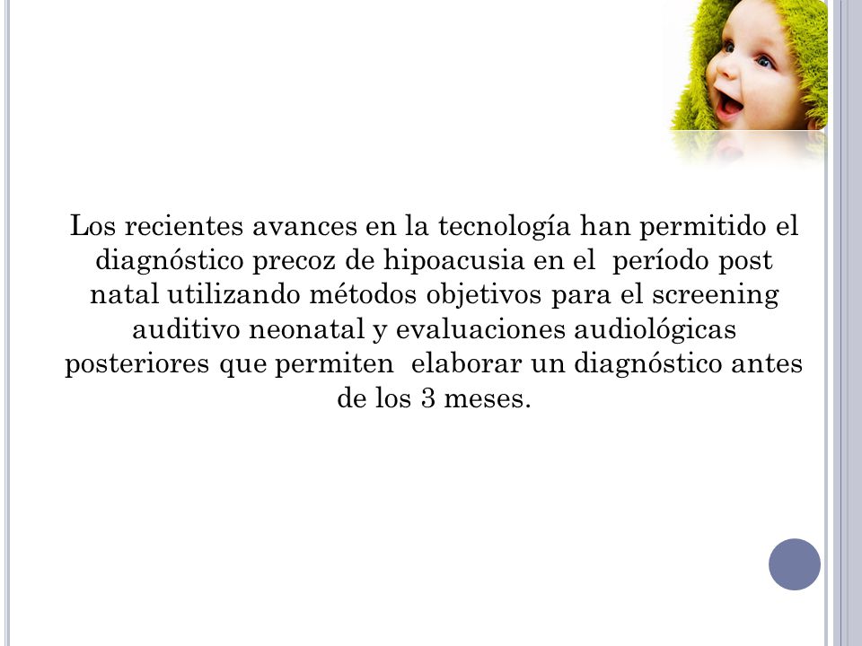 Los recientes avances en la tecnología han permitido el diagnóstico precoz de hipoacusia en el período post natal utilizando métodos objetivos para el screening auditivo neonatal y evaluaciones audiológicas posteriores que permiten elaborar un diagnóstico antes de los 3 meses.