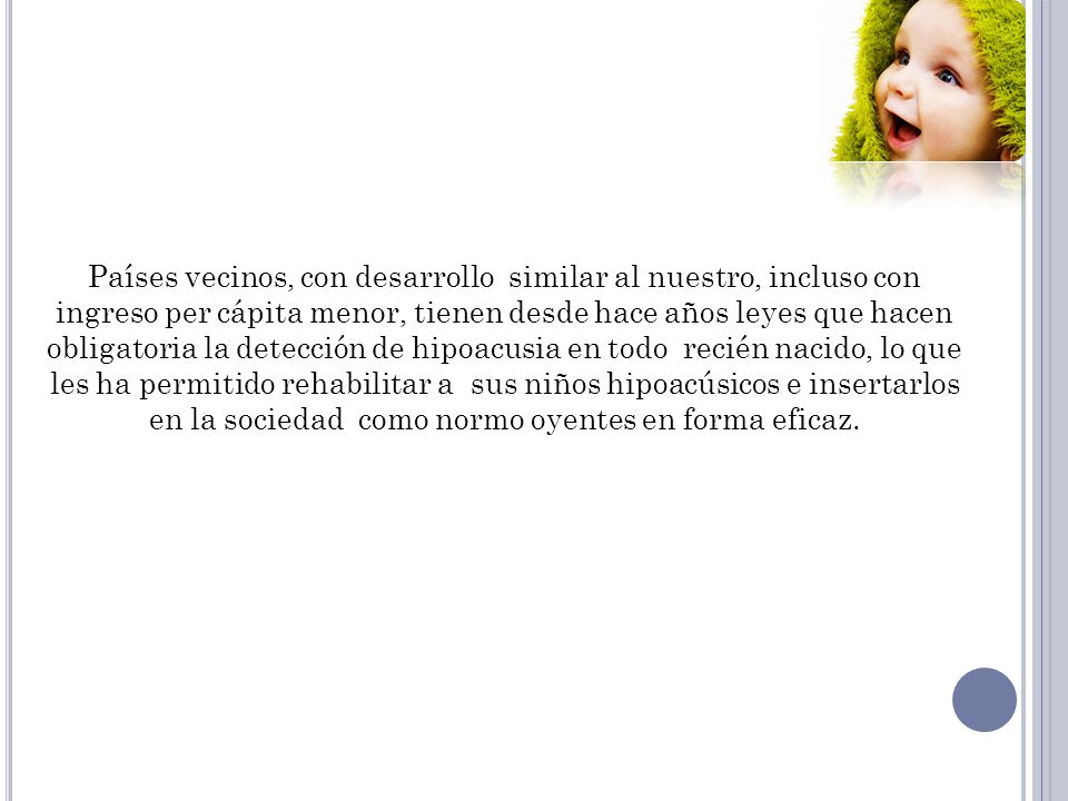 Países vecinos, con desarrollo similar al nuestro, incluso con ingreso per cápita menor, tienen desde hace años leyes que hacen obligatoria la detección de hipoacusia en todo recién nacido, lo que les ha permitido rehabilitar a sus niños hipoacúsicos e insertarlos en la sociedad como normo oyentes en forma eficaz.