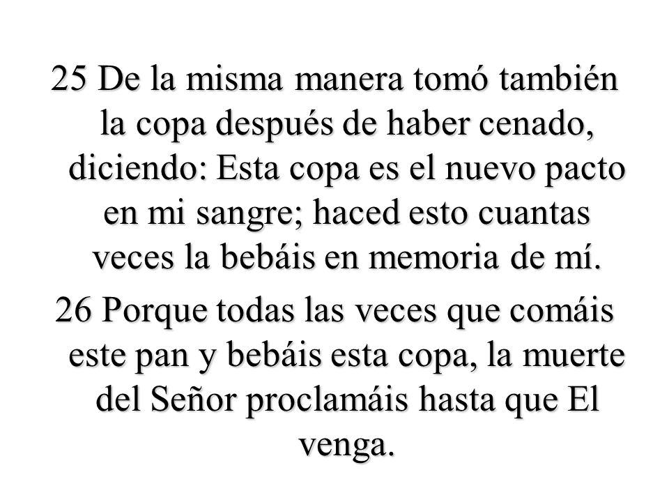 25 De la misma manera tomó también la copa después de haber cenado, diciendo: Esta copa es el nuevo pacto en mi sangre; haced esto cuantas veces la bebáis en memoria de mí.