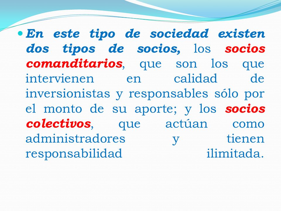 En este tipo de sociedad existen dos tipos de socios, los socios comanditarios, que son los que intervienen en calidad de inversionistas y responsables sólo por el monto de su aporte; y los socios colectivos, que actúan como administradores y tienen responsabilidad ilimitada.